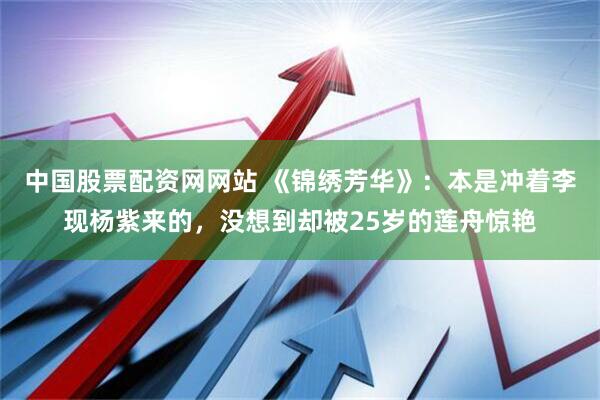 中国股票配资网网站 《锦绣芳华》：本是冲着李现杨紫来的，没想到却被25岁的莲舟惊艳