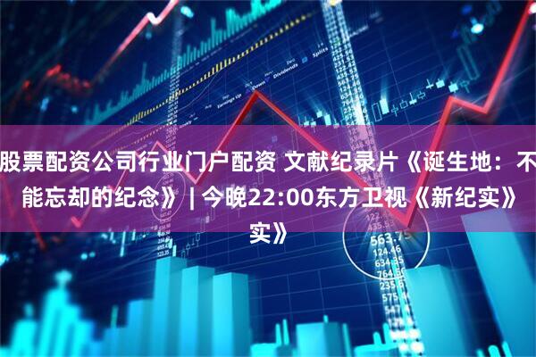 股票配资公司行业门户配资 文献纪录片《诞生地：不能忘却的纪念》 | 今晚22:00东方卫视《新纪实》