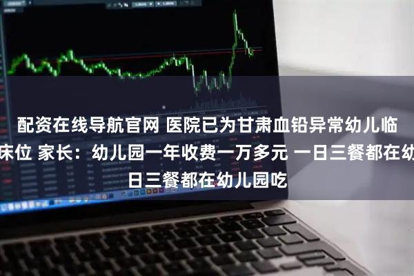 配资在线导航官网 医院已为甘肃血铅异常幼儿临时增加床位 家长：幼儿园一年收费一万多元 一日三餐都在幼儿园吃