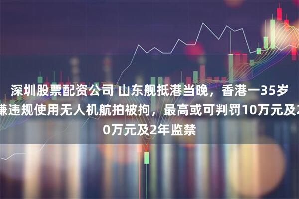 深圳股票配资公司 山东舰抵港当晚，香港一35岁男子涉嫌违规使用无人机航拍被拘，最高或可判罚10万元及2年监禁