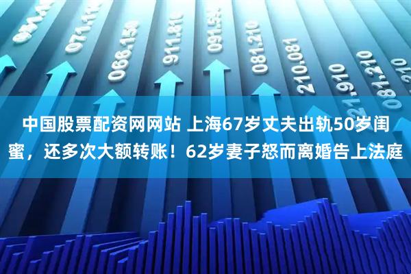 中国股票配资网网站 上海67岁丈夫出轨50岁闺蜜，还多次大额转账！62岁妻子怒而离婚告上法庭