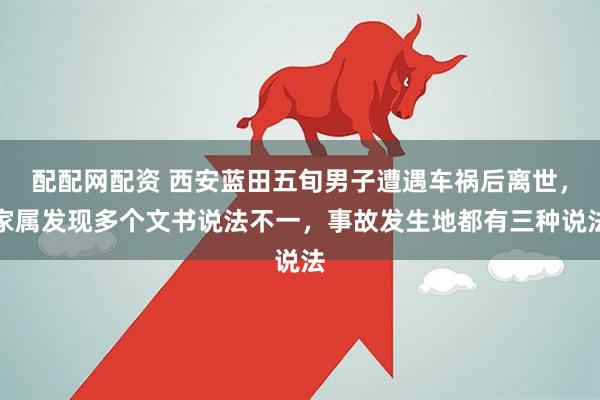 配配网配资 西安蓝田五旬男子遭遇车祸后离世，家属发现多个文书说法不一，事故发生地都有三种说法