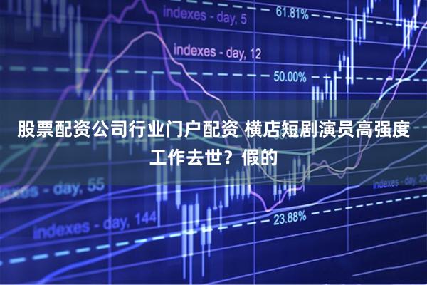 股票配资公司行业门户配资 横店短剧演员高强度工作去世？假的