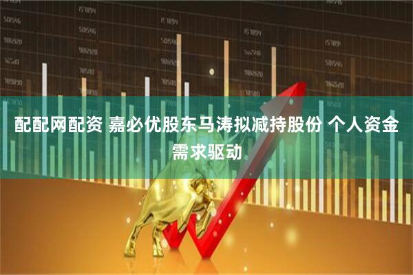 配配网配资 嘉必优股东马涛拟减持股份 个人资金需求驱动