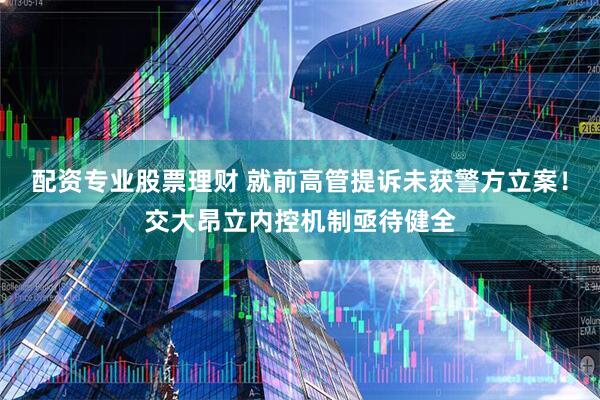 配资专业股票理财 就前高管提诉未获警方立案！交大昂立内控机制亟待健全