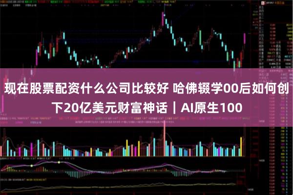 现在股票配资什么公司比较好 哈佛辍学00后如何创下20亿美元财富神话｜AI原生100
