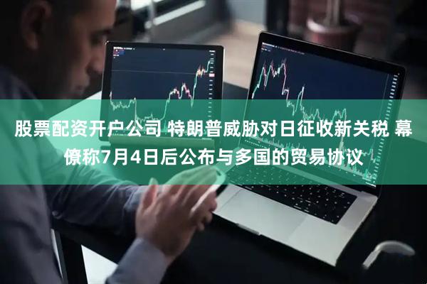 股票配资开户公司 特朗普威胁对日征收新关税 幕僚称7月4日后公布与多国的贸易协议
