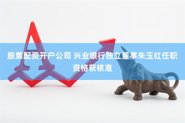 股票配资开户公司 兴业银行独立董事朱玉红任职资格获核准