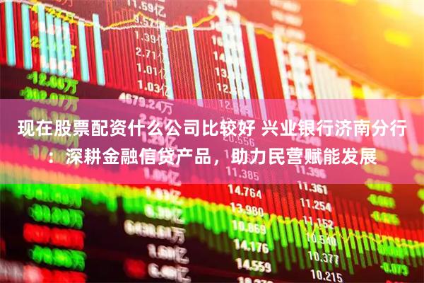 现在股票配资什么公司比较好 兴业银行济南分行：深耕金融信贷产品，助力民营赋能发展