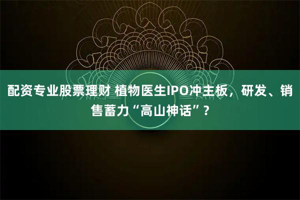 配资专业股票理财 植物医生IPO冲主板，研发、销售蓄力“高山神话”？