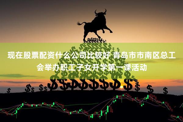 现在股票配资什么公司比较好 青岛市市南区总工会举办职工子女开学第一课活动