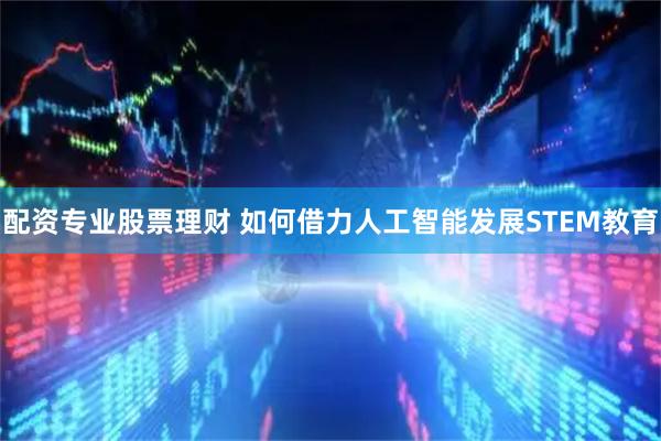 配资专业股票理财 如何借力人工智能发展STEM教育