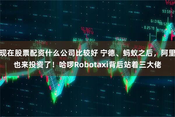 现在股票配资什么公司比较好 宁德、蚂蚁之后，阿里也来投资了！哈啰Robotaxi背后站着三大佬
