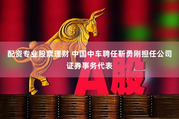 配资专业股票理财 中国中车聘任靳勇刚担任公司证券事务代表