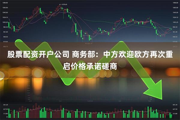 股票配资开户公司 商务部:中方欢迎欧方再次重启价格承诺磋商