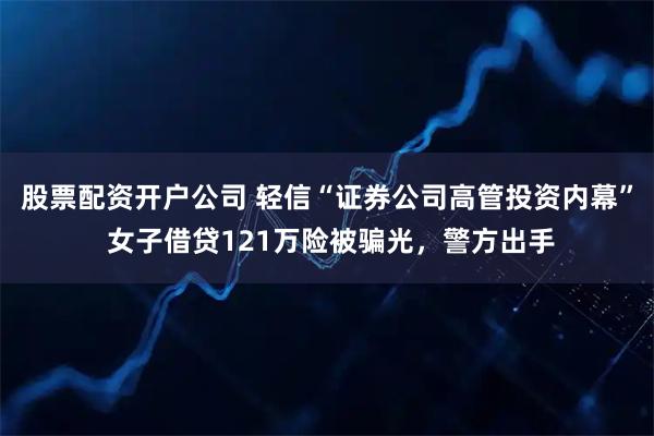 股票配资开户公司 轻信“证券公司高管投资内幕” 女子借贷121万险被骗光，警方出手