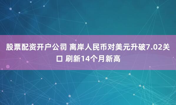 股票配资开户公司 离岸人民币对美元升破7.02关口 刷新14个月新高