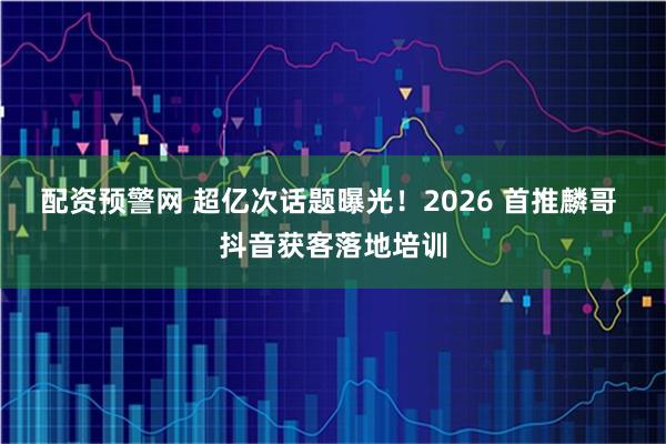 配资预警网 超亿次话题曝光！2026 首推麟哥 抖音获客落地培训