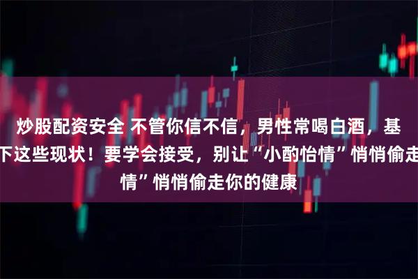 炒股配资安全 不管你信不信，男性常喝白酒，基本都有如下这些现状！要学会接受，别让“小酌怡情”悄悄偷走你的健康