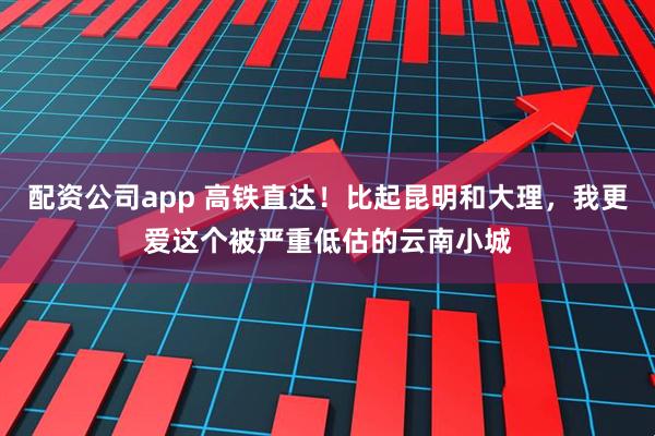 配资公司app 高铁直达！比起昆明和大理，我更爱这个被严重低估的云南小城