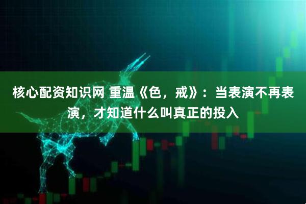 核心配资知识网 重温《色，戒》：当表演不再表演，才知道什么叫真正的投入