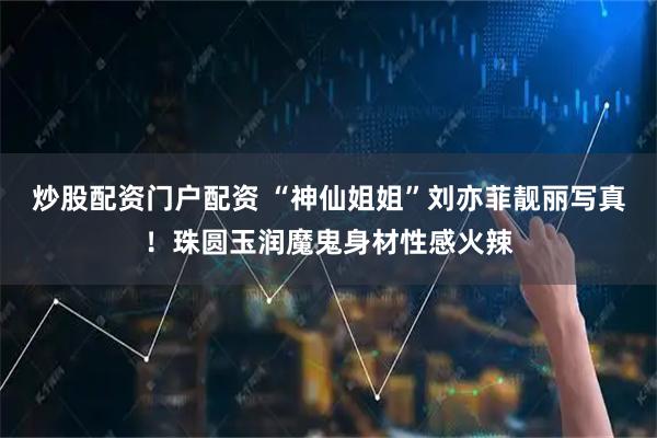 炒股配资门户配资 “神仙姐姐”刘亦菲靓丽写真！珠圆玉润魔鬼身材性感火辣