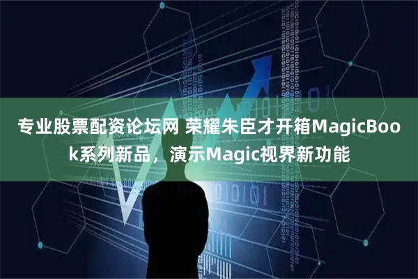 专业股票配资论坛网 荣耀朱臣才开箱MagicBook系列新品，演示Magic视界新功能