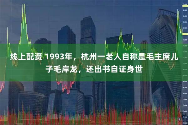 线上配资 1993年，杭州一老人自称是毛主席儿子毛岸龙，还出书自证身世