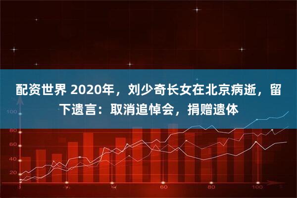 配资世界 2020年，刘少奇长女在北京病逝，留下遗言：取消追悼会，捐赠遗体