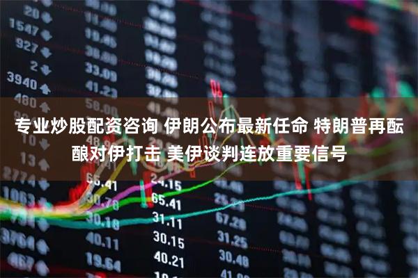 专业炒股配资咨询 伊朗公布最新任命 特朗普再酝酿对伊打击 美伊谈判连放重要信号