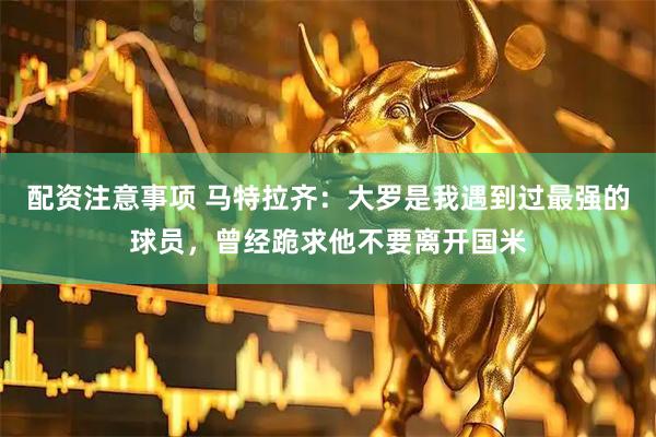 配资注意事项 马特拉齐：大罗是我遇到过最强的球员，曾经跪求他不要离开国米